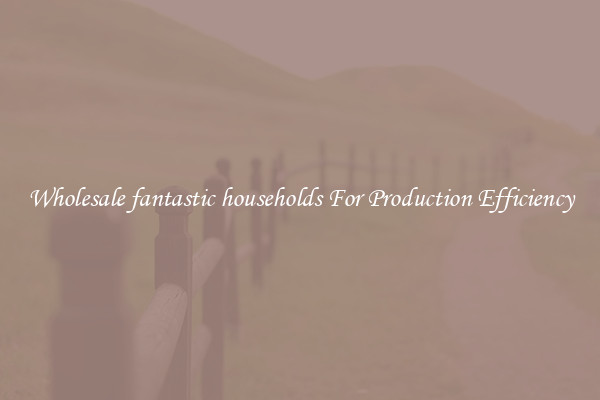 Wholesale fantastic households For Production Efficiency