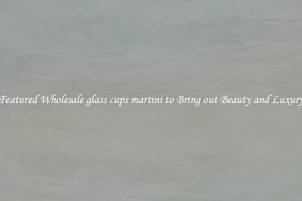 Featured Wholesale glass cups martini to Bring out Beauty and Luxury