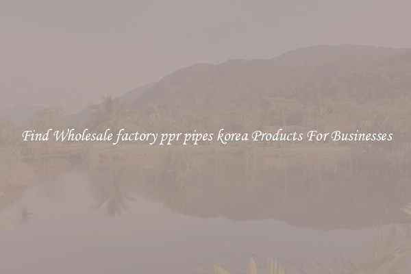Find Wholesale factory ppr pipes korea Products For Businesses